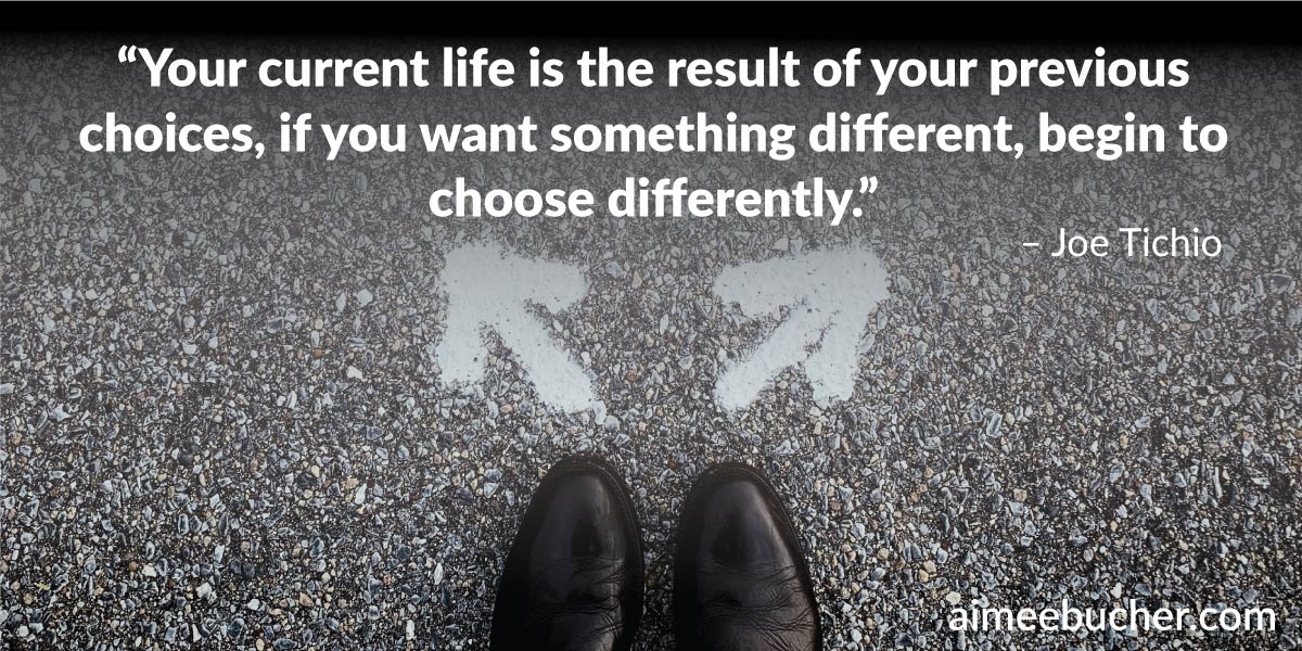 “Your current life is the result of your previous choices, if you want something different, begin to choose differently.” – Joe Tichio