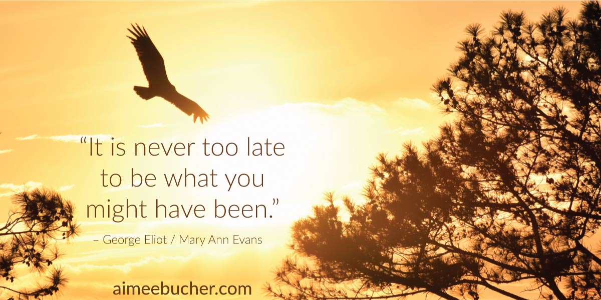 “It is never too late to be what you might have been.” — George Eliot / Mary Ann Evans