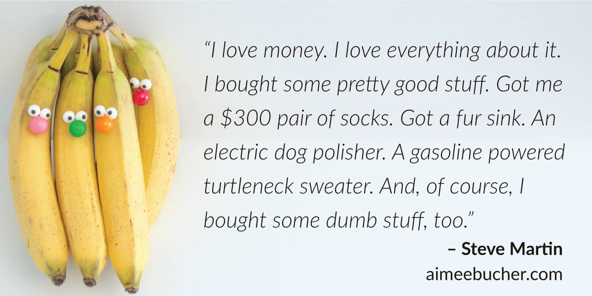 “I love money. I love everything about it. I bought some pretty good stuff. Got me a $300 pair of socks. Got a fur sink. An electric dog polisher. A gasoline powered turtleneck sweater. And, of course, I bought some dumb stuff, too.” — Steve Martin