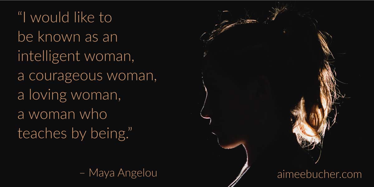 “I would like to be known as an intelligent woman, a courageous woman, a loving woman, a woman who teaches by being.” — Maya Angelou